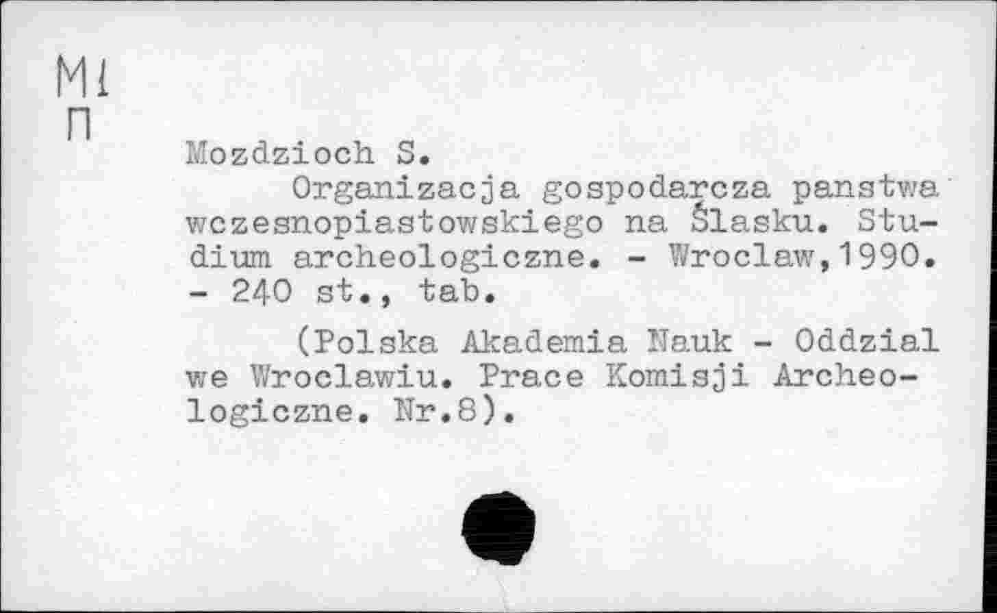 ﻿Ml
п
Mozdzioch S.
Organizacja gospodarcza panstwa wczesnopiastowskiego na Šlasku. Studium archeologiczne. - Wroclaw,1990. - 240 st., tab.
(Polska Akademia Nauk - Oddzial we Wroclawiu. Prace Komisji Archeologiczne. Nr.8).